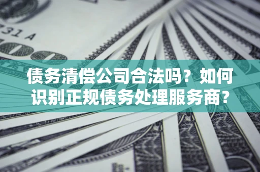 武汉债务清偿公司合法吗？如何识别正规债务处理服务商？