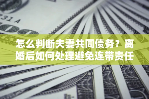 武汉怎么判断夫妻共同债务？离婚后如何处理避免连带责任？